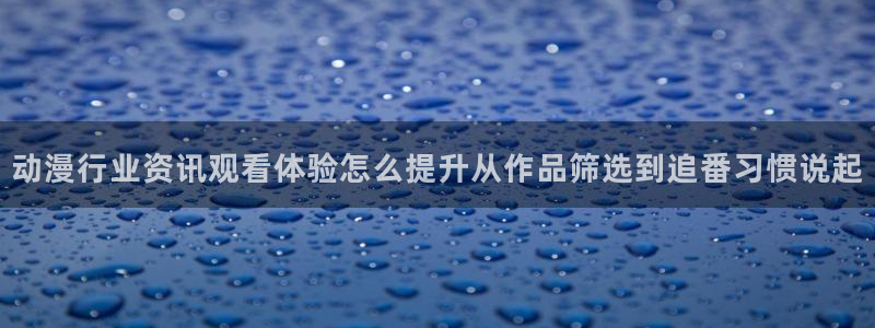 动漫h在线看:动漫行业资讯观看体验怎么提升从作品筛选到追番习惯说起